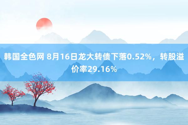 韩国全色网 8月16日龙大转债下落0.52%，转股溢价率29.16%