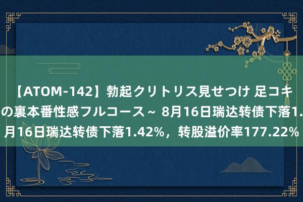 【ATOM-142】勃起クリトリス見せつけ 足コキ回春クリニック ～癒しの裏本番性感フルコース～ 8月16日瑞达转债下落1.42%，转股溢价率177.22%