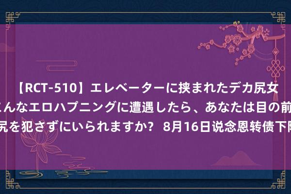 【RCT-510】エレベーターに挟まれたデカ尻女子校生をガン突き もしもこんなエロハプニングに遭遇したら、あなたは目の前の尻を犯さずにいられますか？ 8月16日说念恩转债下降0.6%，转股溢价率255.19%