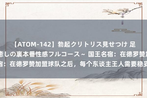 【ATOM-142】勃起クリトリス見せつけ 足コキ回春クリニック ～癒しの裏本番性感フルコース～ 国王名宿：在德罗赞加盟球队之后，每个东谈主王人需要稳妥计谋的变化！