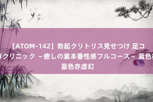 【ATOM-142】勃起クリトリス見せつけ 足コキ回春クリニック ～癒しの裏本番性感フルコース～ 蓝色亦虚幻