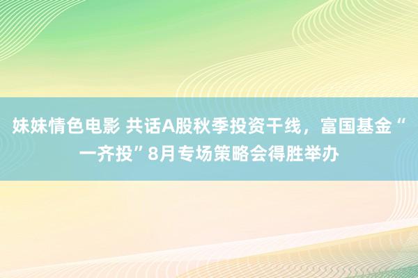 妹妹情色电影 共话A股秋季投资干线，富国基金“一齐投”8月专场策略会得胜举办