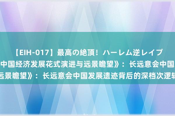 【EIH-017】最高の絶頂！ハーレム逆レイプ乱交スペシャル8時間 《中国经济发展花式演进与远景瞻望》：长远意会中国发展遗迹背后的深档次逻辑