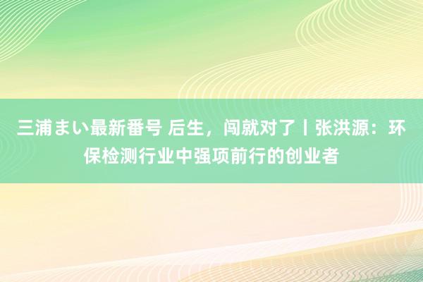 三浦まい最新番号 后生，闯就对了丨张洪源：环保检测行业中强项前行的创业者