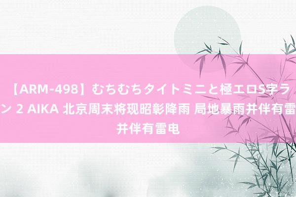 【ARM-498】むちむちタイトミニと極エロS字ライン 2 AIKA 北京周末将现昭彰降雨 局地暴雨并伴有雷电