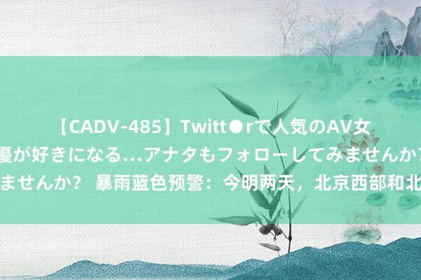 【CADV-485】Twitt●rで人気のAV女優 SNSでますますAV女優が好きになる…アナタもフォローしてみませんか？ 暴雨蓝色预警：今明两天，北京西部和北部等地有大到暴雨