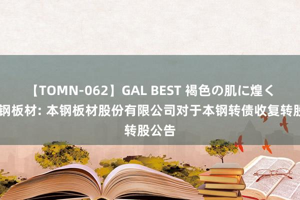 【TOMN-062】GAL BEST 褐色の肌に煌く汗 本钢板材: 本钢板材股份有限公司对于本钢转债收复转股公告