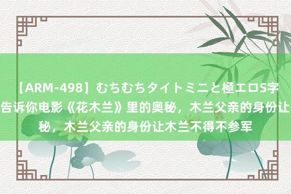 【ARM-498】むちむちタイトミニと極エロS字ライン 2 AIKA 告诉你电影《花木兰》里的奥秘，木兰父亲的身份让木兰不得不参军