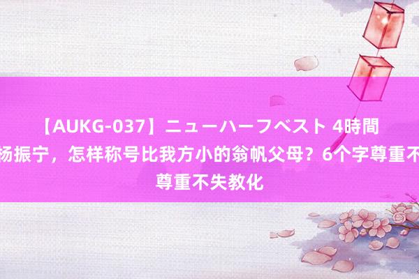 【AUKG-037】ニューハーフベスト 4時間 百岁的杨振宁，怎样称号比我方小的翁帆父母？6个字尊重不失教化