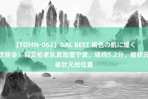 【TOMN-062】GAL BEST 褐色の肌に煌く汗 第4次转会！郭艾伦老队友加盟宁波，场均5.2分，被状元抢位置