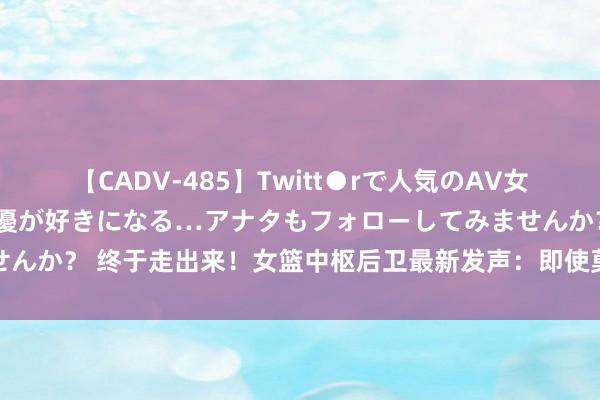 【CADV-485】Twitt●rで人気のAV女優 SNSでますますAV女優が好きになる…アナタもフォローしてみませんか？ 终于走出来！女篮中枢后卫最新发声：即使莫得掌声也要无缺谢幕