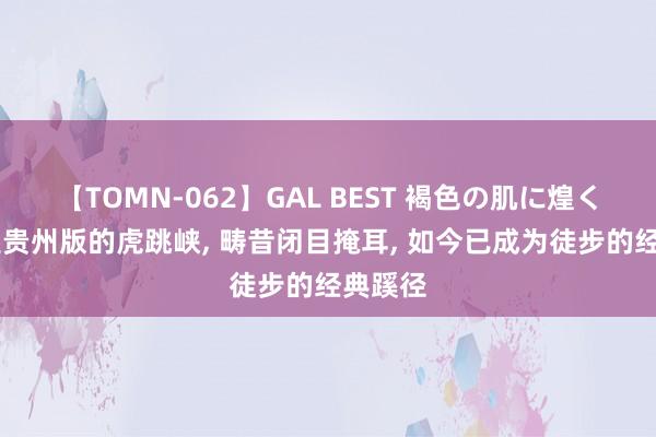 【TOMN-062】GAL BEST 褐色の肌に煌く汗 这是贵州版的虎跳峡， 畴昔闭目掩耳， 如今已成为徒步的经典蹊径