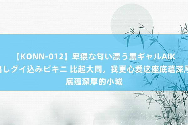 【KONN-012】卑猥な匂い漂う黒ギャルAIKAの中出しグイ込みビキニ 比起大同，我更心爱这座底蕴深厚的小城