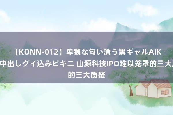 【KONN-012】卑猥な匂い漂う黒ギャルAIKAの中出しグイ込みビキニ 山源科技IPO难以笼罩的三大质疑