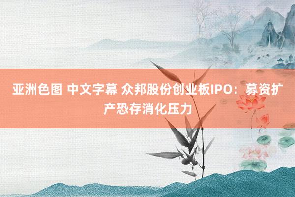 亚洲色图 中文字幕 众邦股份创业板IPO：募资扩产恐存消化压力