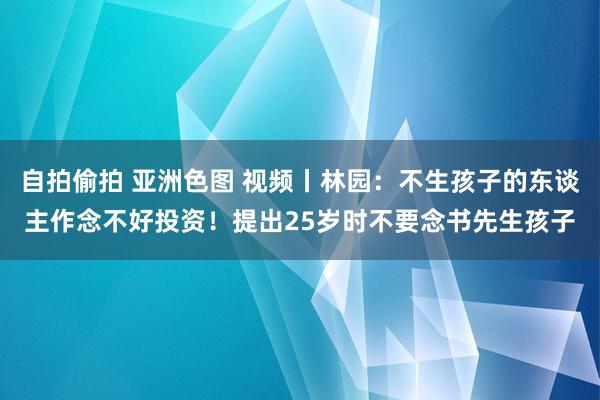 自拍偷拍 亚洲色图 视频丨林园：不生孩子的东谈主作念不好投资！提出25岁时不要念书先生孩子