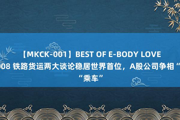 【MKCK-001】BEST OF E-BODY LOVERS 2008 铁路货运两大谈论稳居世界首位，A股公司争相“乘车”