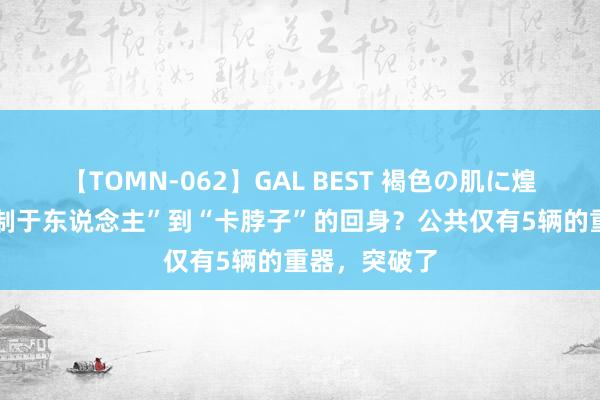 【TOMN-062】GAL BEST 褐色の肌に煌く汗 从“受制于东说念主”到“卡脖子”的回身？公共仅有5辆的重器，突破了