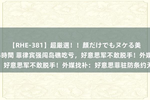 【RHE-381】超厳選！！顔だけでもヌケる美女の巨乳が揺れるSEX4時間 菲律宾强闯岛礁吃亏，好意思军不敢脱手！外媒找补：好意思菲驻防条约无效