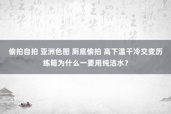 偷拍自拍 亚洲色图 厕底偷拍 高下温干冷交变历练箱为什么一要用纯洁水？