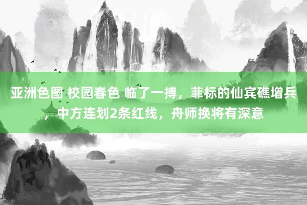 亚洲色图 校园春色 临了一搏，菲标的仙宾礁增兵，中方连划2条红线，舟师换将有深意