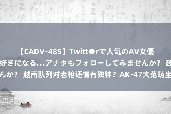 【CADV-485】Twitt●rで人気のAV女優 SNSでますますAV女優が好きになる…アナタもフォローしてみませんか？ 越南队列对老枪还情有独钟？AK-47大范畴坐蓐，还搭载夜视镜