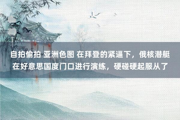 自拍偷拍 亚洲色图 在拜登的紧逼下，俄核潜艇在好意思国度门口进行演练，硬碰硬起服从了