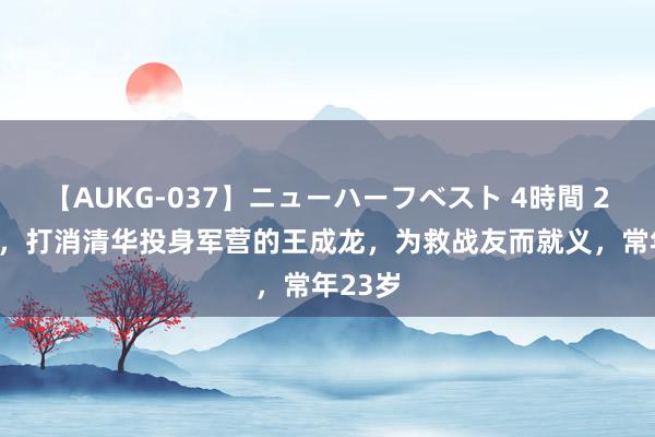 【AUKG-037】ニューハーフベスト 4時間 2021年，打消清华投身军营的王成龙，为救战友而就义，常年23岁