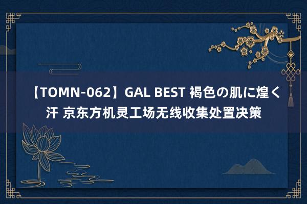 【TOMN-062】GAL BEST 褐色の肌に煌く汗 京东方机灵工场无线收集处置决策