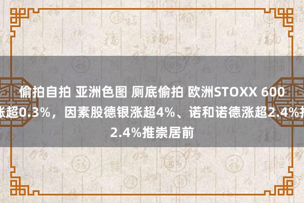 偷拍自拍 亚洲色图 厕底偷拍 欧洲STOXX 600指数收涨超0.3%，因素股德银涨超4%、诺和诺德涨超2.4%推崇居前