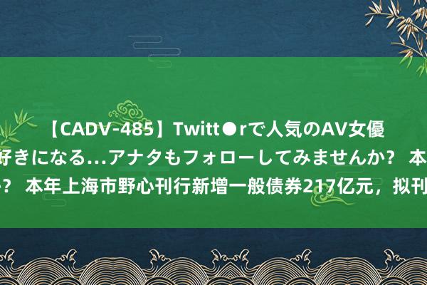 【CADV-485】Twitt●rで人気のAV女優 SNSでますますAV女優が好きになる…アナタもフォローしてみませんか？ 本年上海市野心刊行新增一般债券217亿元，拟刊行再融资债券579亿元