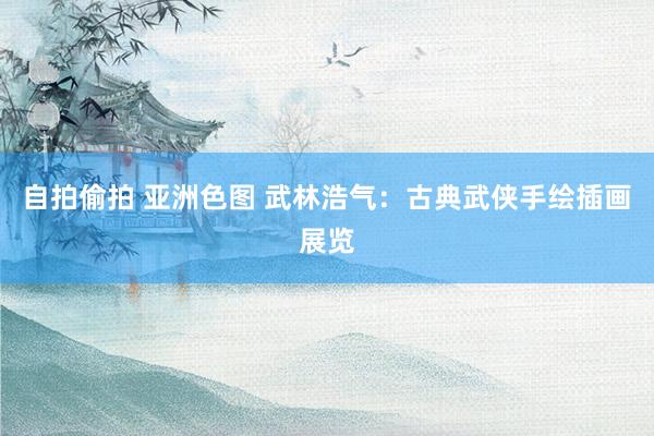 自拍偷拍 亚洲色图 武林浩气：古典武侠手绘插画展览