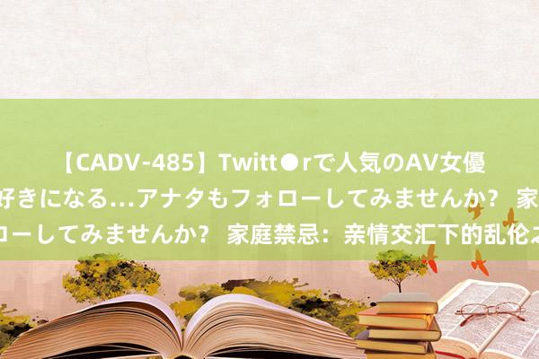 【CADV-485】Twitt●rで人気のAV女優 SNSでますますAV女優が好きになる…アナタもフォローしてみませんか？ 家庭禁忌：亲情交汇下的乱伦之谜