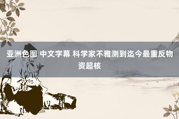 亚洲色图 中文字幕 科学家不雅测到迄今最重反物资超核