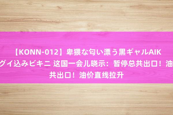 【KONN-012】卑猥な匂い漂う黒ギャルAIKAの中出しグイ込みビキニ 这国一会儿晓示：暂停总共出口！油价直线拉升