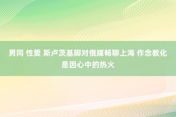 男同 性愛 斯卢茨基脚对俄媒畅聊上海 作念教化是因心中的热火