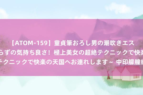 【ATOM-159】童貞筆おろし男の潮吹きエステ～射精を超える天井知らずの気持ち良さ！極上美女の超絶テクニックで快楽の天国へお連れします～ 中印艨艟统一天抵达