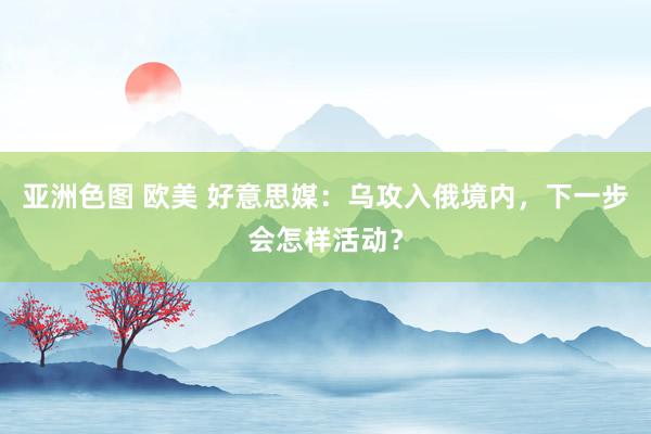 亚洲色图 欧美 好意思媒：乌攻入俄境内，下一步会怎样活动？