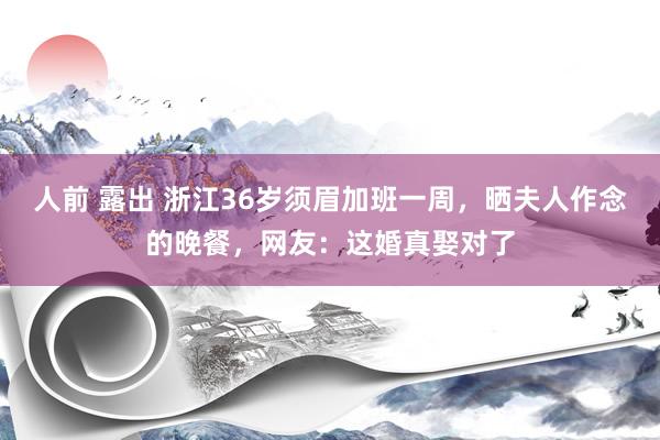 人前 露出 浙江36岁须眉加班一周，晒夫人作念的晚餐，网友：这婚真娶对了