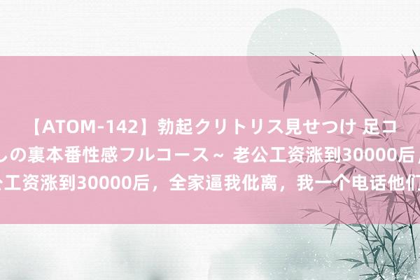 【ATOM-142】勃起クリトリス見せつけ 足コキ回春クリニック ～癒しの裏本番性感フルコース～ 老公工资涨到30000后，全家逼我仳离，我一个电话他们慌了