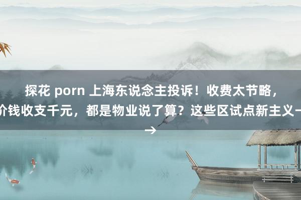 探花 porn 上海东说念主投诉！收费太节略，价钱收支千元，都是物业说了算？这些区试点新主义→