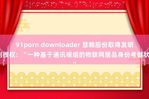 91porn downloader 慧翰股份取得发明专利授权：“一种基于通讯模组的物联网居品身份考据状态”