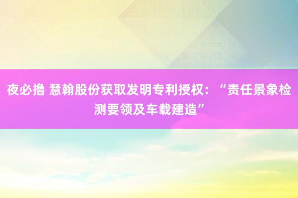 夜必撸 慧翰股份获取发明专利授权：“责任景象检测要领及车载建造”