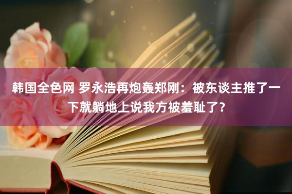 韩国全色网 罗永浩再炮轰郑刚：被东谈主推了一下就躺地上说我方被羞耻了？