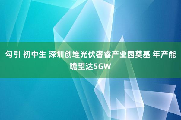 勾引 初中生 深圳创维光伏奢睿产业园奠基 年产能瞻望达5GW