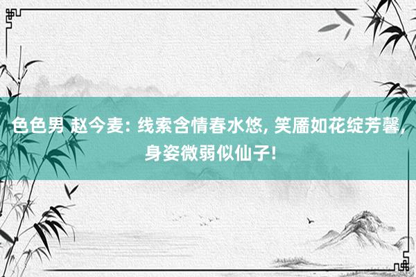 色色男 赵今麦: 线索含情春水悠， 笑靥如花绽芳馨， 身姿微弱似仙子!