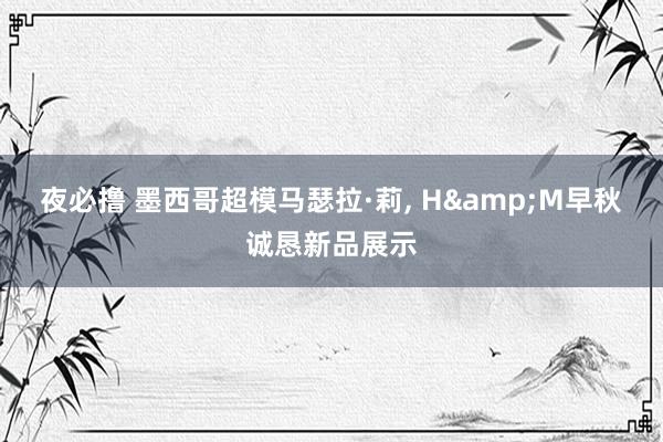 夜必撸 墨西哥超模马瑟拉·莉， H&M早秋诚恳新品展示