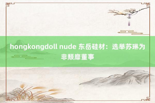 hongkongdoll nude 东岳硅材：选举苏琳为非颓靡董事