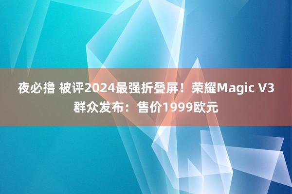 夜必撸 被评2024最强折叠屏！荣耀Magic V3群众发布：售价1999欧元