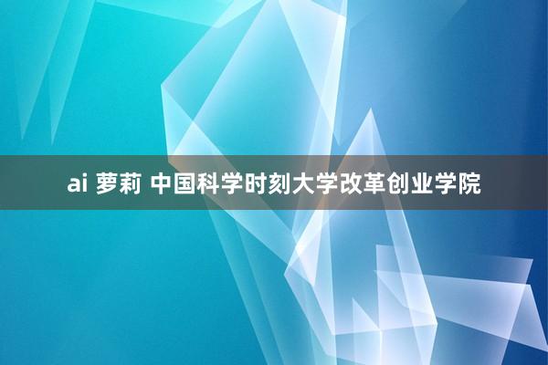 ai 萝莉 中国科学时刻大学改革创业学院